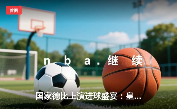 国家德比上演进球盛宴：皇家马德里4-2逆转巴塞罗那 维尼修斯双响主宰战局