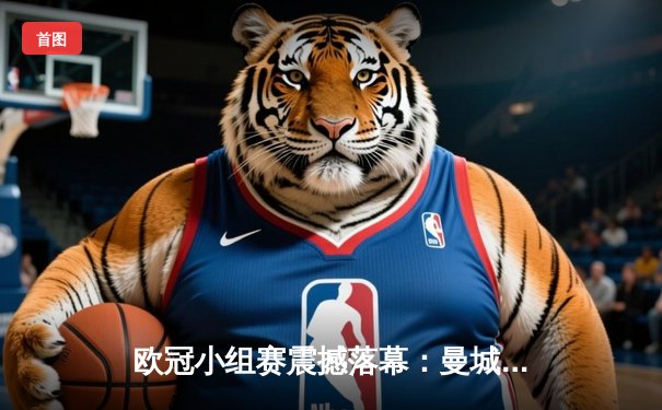 欧冠小组赛震撼落幕：曼城逆转巴萨，哈兰德献帽子戏法