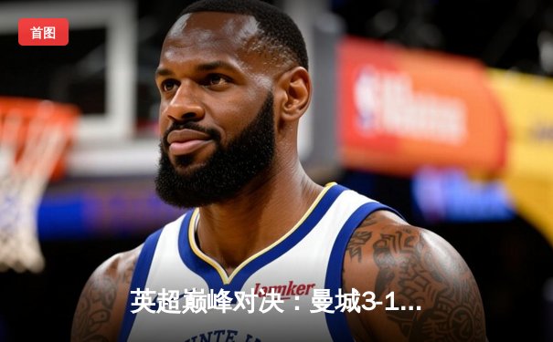 英超巅峰对决：曼城3-1逆转曼联，哈兰德双响锁定胜局