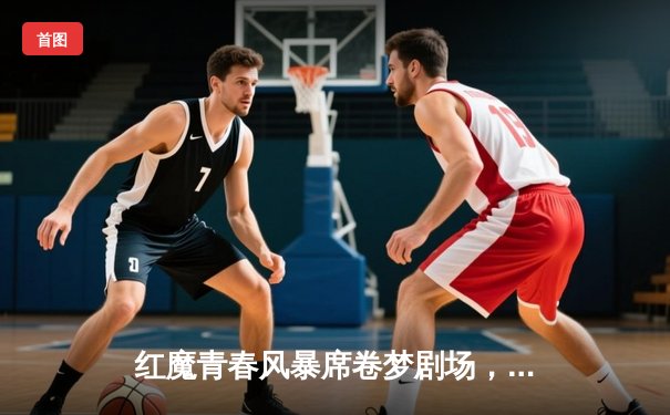红魔青春风暴席卷梦剧场，加纳乔双响助曼联3-1逆转布莱顿