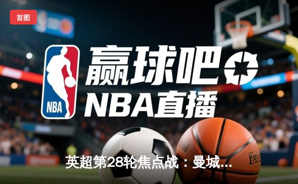英超第28轮焦点战：曼城3-1逆转曼联，哈兰德双响锁定胜局