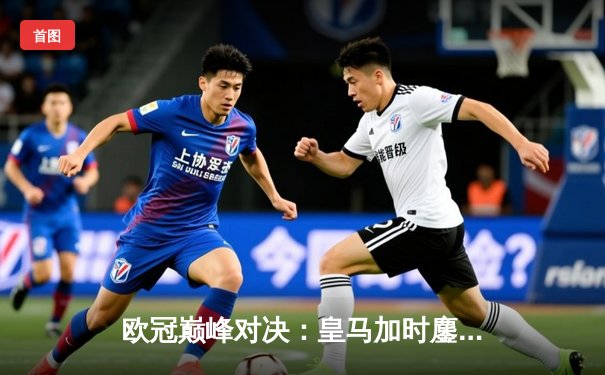 欧冠巅峰对决：皇马加时鏖战逆转曼城，本泽马点射定乾坤