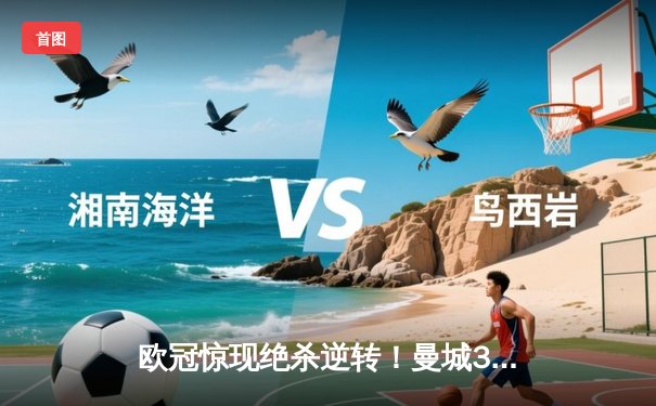 欧冠惊现绝杀逆转！曼城3-2险胜拜仁，哈兰德双响锁定四强席位