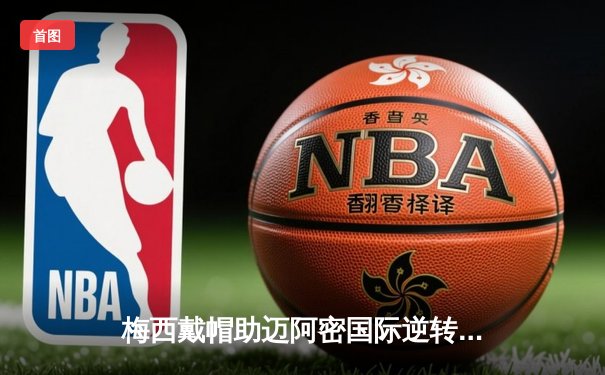 梅西戴帽助迈阿密国际逆转晋级，美职联杯赛上演进球盛宴
