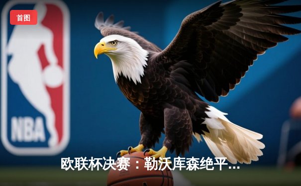 欧联杯决赛：勒沃库森绝平不败神话延续，阿隆索率队首夺欧战桂冠