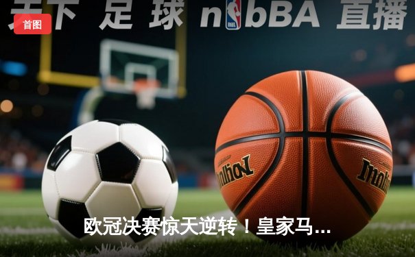 欧冠决赛惊天逆转！皇家马德里补时绝杀多特蒙德，第15次加冕欧洲之王