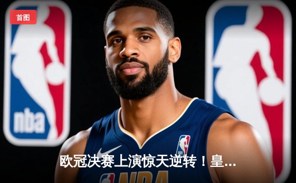 欧冠决赛上演惊天逆转！皇家马德里2-1力克多特蒙德，维尼修斯绝杀封王
